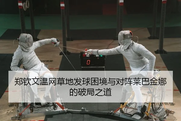 郑钦文温网草地发球困境与对阵莱巴金娜的破局之道